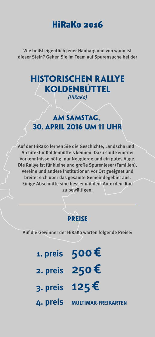Historischen rallye koldenbüttel Schleswig Wie heißt eigentlich jener Haubarg und von wann ist  dieser Stein? Gehen Sie im Team auf Spurensuche bei der Auf der HiRaKo lernen Sie die Geschichte, Landscha und  Architektur Koldenbüttels kennen. Dazu sind keinerlei  Vorkenntnisse nötig, nur Neugierde und ein gutes Auge.  Die Rallye ist für kleine und große Spurenleser (Familien),  Vereine und andere Institutionen vor Ort geeignet und  breitet sich über das gesamte Gemeindegebiet aus.  Einige Abschnitte sind besser mit dem Auto/dem Rad  zu bewältigen.  am samstag,  30. april 2016 um 11 Uhr (HiRaKo) Auf die Gewinner der HiRaKo warten folgende Preise: PREISE MULTIMAR-FREIKARTEN4. preis 500€1. preis 250€2. preis 125€3. preis HiRaKo 2016